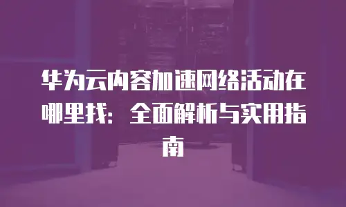 华为云内容加速网络活动在哪里找：全面解析与实用指南