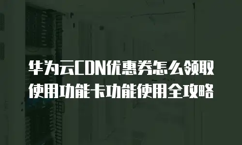 华为云CDN优惠券怎么领取使用功能卡功能使用全攻略