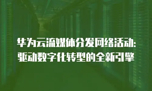 华为云流媒体分发网络活动：驱动数字化转型的全新引擎