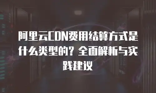 阿里云CDN费用结算方式是什么类型的？全面解析与实践建议