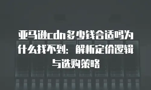 亚马逊cdn多少钱合适吗为什么找不到：解析定价逻辑与选购策略