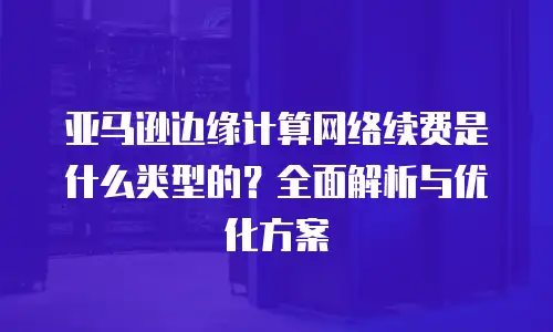 亚马逊边缘计算网络续费是什么类型的？全面解析与优化方案