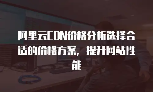 阿里云CDN价格分析选择合适的价格方案，提升网站性能