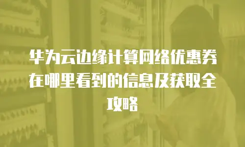 华为云边缘计算网络优惠券在哪里看到的信息及获取全攻略