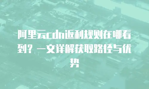 阿里云cdn返利规则在哪看到？一文详解获取路径与优势