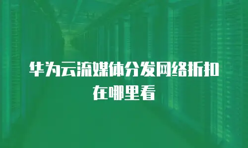 华为云流媒体分发网络折扣在哪里看