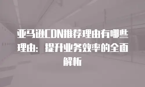 亚马逊CDN推荐理由有哪些理由：提升业务效率的全面解析