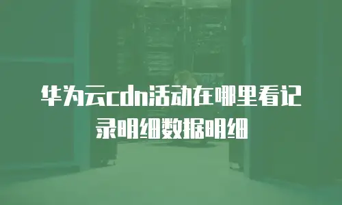 华为云cdn活动在哪里看记录明细数据明细