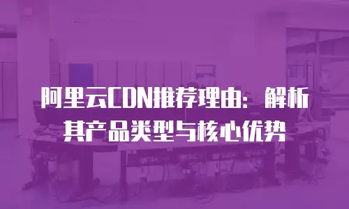 阿里云CDN推荐理由：解析其产品类型与核心优势