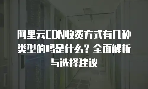 阿里云CDN收费方式有几种类型的吗是什么？全面解析与选择建议