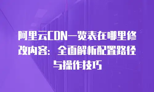 阿里云CDN一览表在哪里修改内容：全面解析配置路径与操作技巧