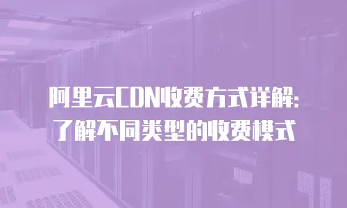阿里云CDN收费方式详解：了解不同类型的收费模式