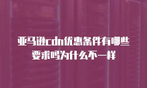 亚马逊cdn优惠条件有哪些要求吗为什么不一样