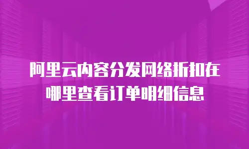 阿里云内容分发网络折扣在哪里查看订单明细信息