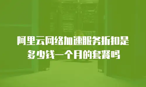 阿里云网络加速服务折扣是多少钱一个月的套餐吗