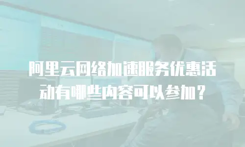 阿里云网络加速服务优惠活动有哪些内容可以参加？