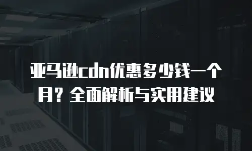 亚马逊cdn优惠多少钱一个月？全面解析与实用建议