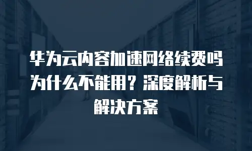 华为云内容加速网络续费吗为什么不能用？深度解析与解决方案