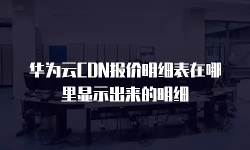 华为云CDN报价明细表在哪里显示出来的明细