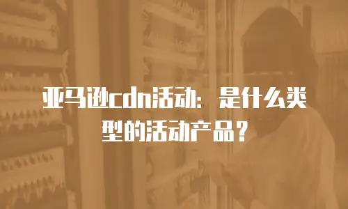 亚马逊cdn活动：是什么类型的活动产品？