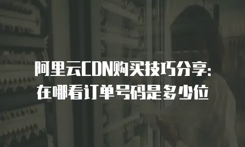 阿里云CDN购买技巧分享：在哪看订单号码是多少位