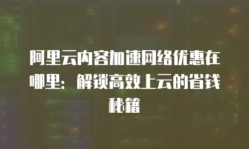 阿里云内容加速网络优惠在哪里：解锁高效上云的省钱秘籍