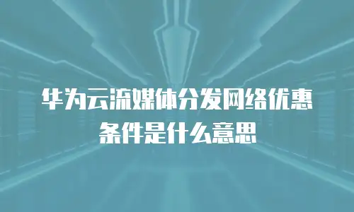 华为云流媒体分发网络优惠条件是什么意思