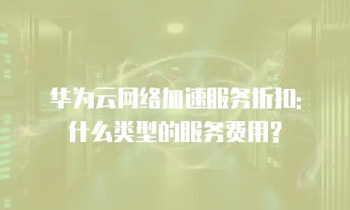 华为云网络加速服务折扣: 什么类型的服务费用?