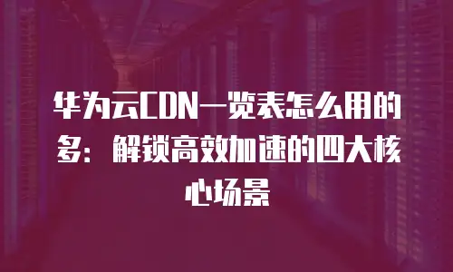 华为云CDN一览表怎么用的多：解锁高效加速的四大核心场景
