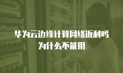 华为云边缘计算网络返利吗为什么不能用