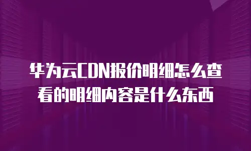 华为云CDN报价明细怎么查看的明细内容是什么东西
