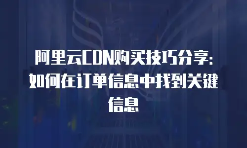 阿里云CDN购买技巧分享：如何在订单信息中找到关键信息