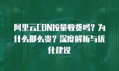 阿里云CDN按量收费吗？为什么那么贵？深度解析与优化建议