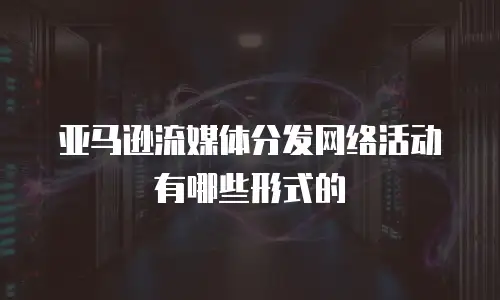 亚马逊流媒体分发网络活动有哪些形式的