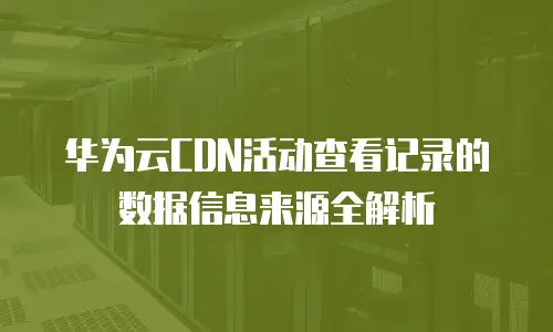 华为云CDN活动查看记录的数据信息来源全解析