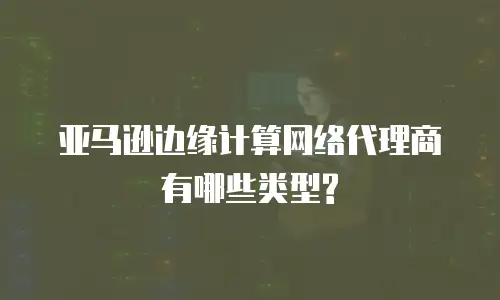 亚马逊边缘计算网络代理商有哪些类型?
