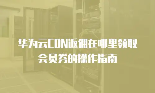 华为云CDN返佣在哪里领取会员券的操作指南