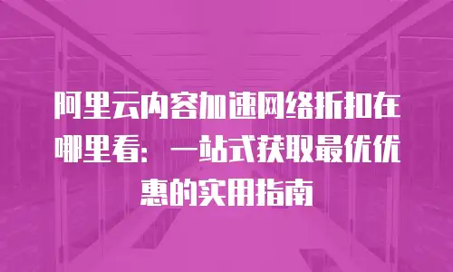 阿里云内容加速网络折扣在哪里看：一站式获取最优优惠的实用指南