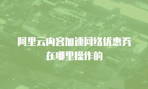 阿里云内容加速网络优惠券在哪里操作的