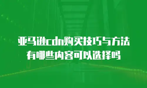 亚马逊cdn购买技巧与方法有哪些内容可以选择吗