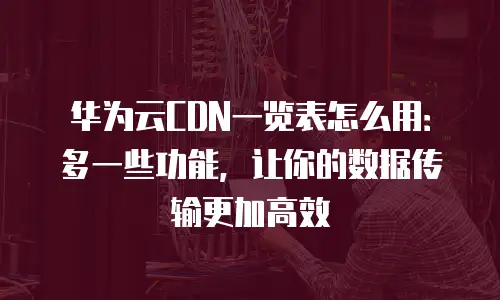 华为云CDN一览表怎么用：多一些功能，让你的数据传输更加高效