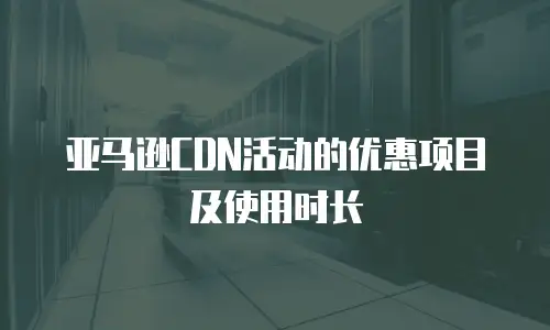 亚马逊CDN活动的优惠项目及使用时长