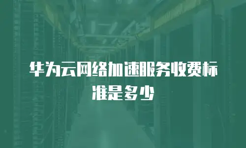 华为云网络加速服务收费标准是多少