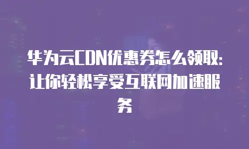 华为云CDN优惠券怎么领取：让你轻松享受互联网加速服务