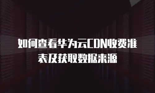 如何查看华为云CDN收费准表及获取数据来源