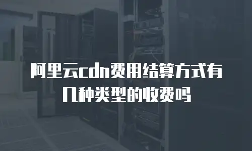 阿里云cdn费用结算方式有几种类型的收费吗