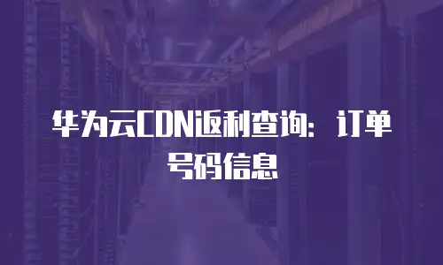 华为云CDN返利查询：订单号码信息