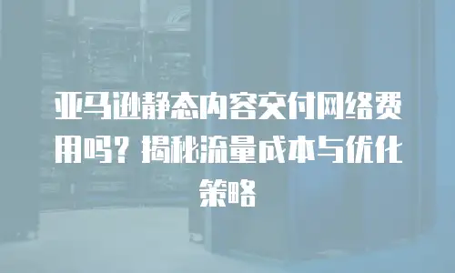 亚马逊静态内容交付网络费用吗？揭秘流量成本与优化策略