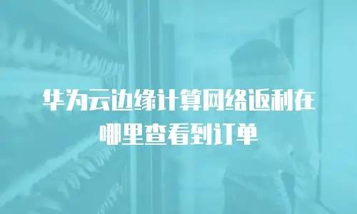 华为云边缘计算网络返利在哪里查看到订单