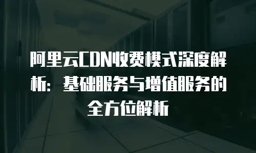 阿里云CDN收费模式深度解析：基础服务与增值服务的全方位解析